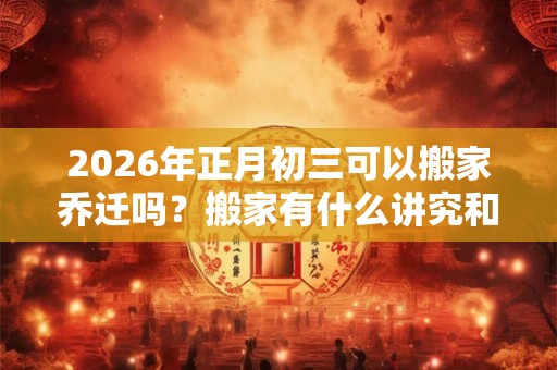 2026年正月初三可以搬家乔迁吗？搬家有什么讲究和忌讳？