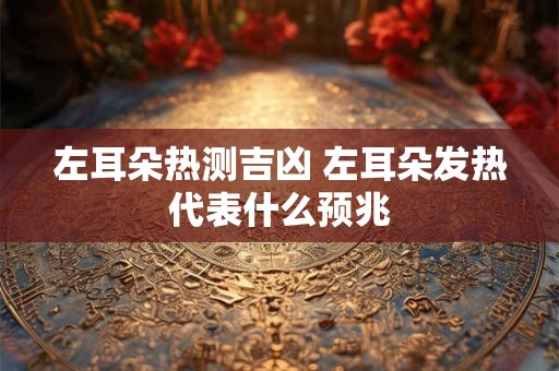 左耳朵热测吉凶 左耳朵发热代表什么预兆