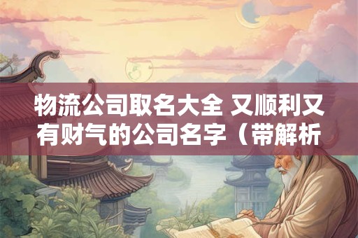 物流公司取名大全 又顺利又有财气的公司名字（带解析）