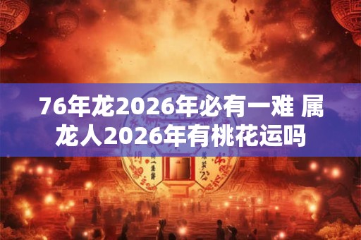 76年龙2026年必有一难 属龙人2026年有桃花运吗