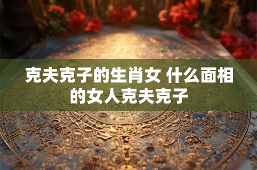 克夫克子的生肖女 什么面相的女人克夫克子