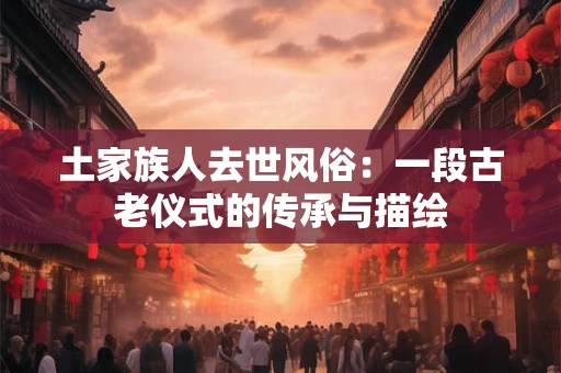 土家族人去世风俗：一段古老仪式的传承与描绘