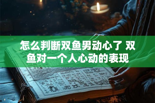 怎么判断双鱼男动心了 双鱼对一个人心动的表现