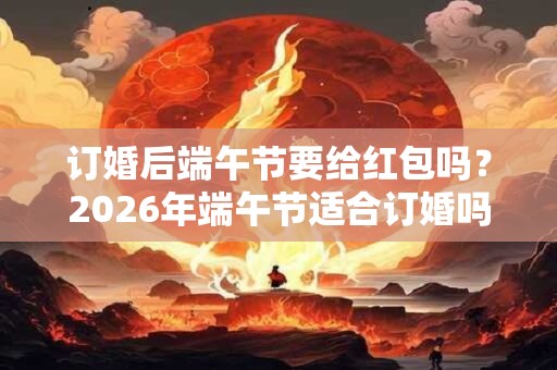 订婚后端午节要给红包吗？2026年端午节适合订婚吗？