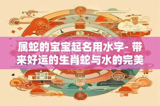 属蛇的宝宝起名用水字- 带来好运的生肖蛇与水的完美结合