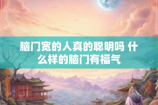 脑门宽的人真的聪明吗 什么样的脑门有福气