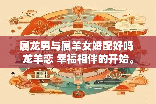属龙男与属羊女婚配好吗 龙羊恋 幸福相伴的开始。