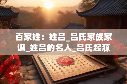 百家姓：姓吕_吕氏家族家谱_姓吕的名人_吕氏起源