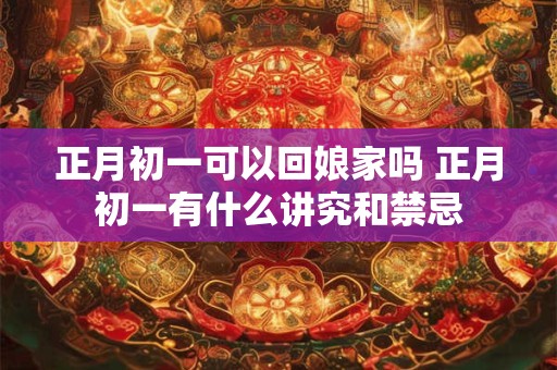 正月初一可以回娘家吗 正月初一有什么讲究和禁忌