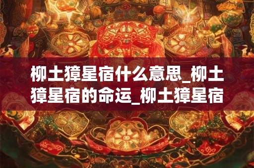 柳土獐星宿什么意思_柳土獐星宿的命运_柳土獐星宿是吉还是凶