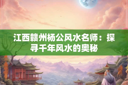 江西赣州杨公风水名师：探寻千年风水的奥秘