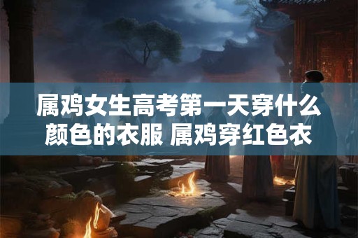 属鸡女生高考第一天穿什么颜色的衣服 属鸡穿红色衣服好不好