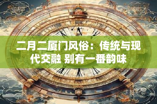 二月二厦门风俗:传统与现代交融 别有一番韵味 二月二厦门风俗:传统与现代交融 别有一番韵味