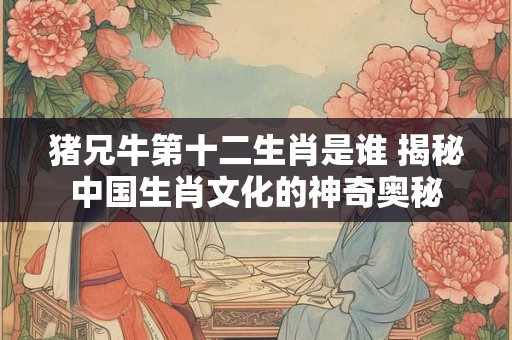 猪兄牛第十二生肖是谁 揭秘中国生肖文化的神奇奥秘