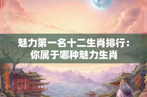 魅力第一名十二生肖排行：你属于哪种魅力生肖