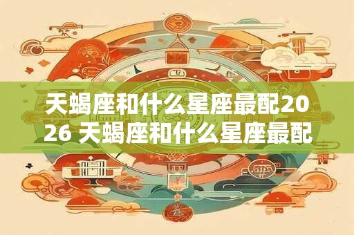 天蝎座和什么星座最配2026 天蝎座和什么星座最配对