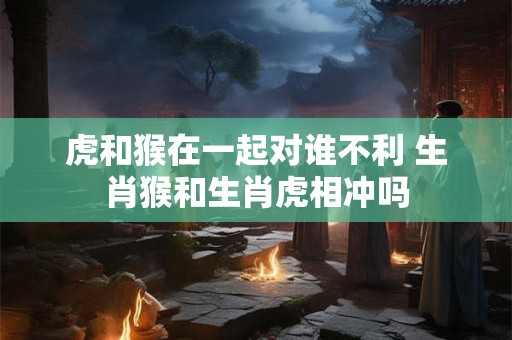 虎和猴在一起对谁不利 生肖猴和生肖虎相冲吗