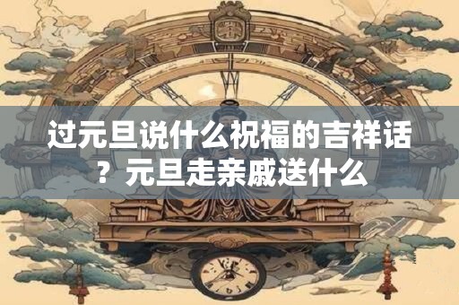 过元旦说什么祝福的吉祥话？元旦走亲戚送什么