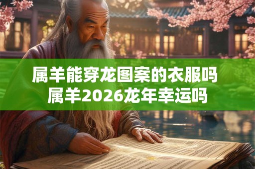 属羊能穿龙图案的衣服吗 属羊2026龙年幸运吗