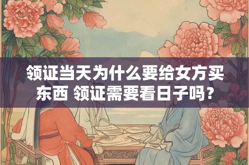 领证当天为什么要给女方买东西 领证需要看日子吗？
