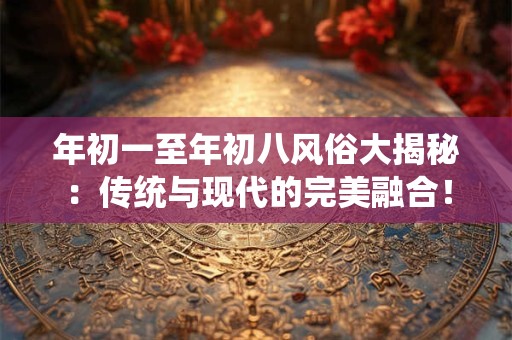年初一至年初八风俗大揭秘：传统与现代的完美融合！