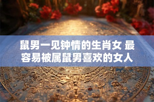 鼠男一见钟情的生肖女 最容易被属鼠男喜欢的女人