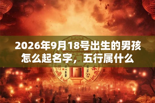 2026年9月18号出生的男孩怎么起名字，五行属什么