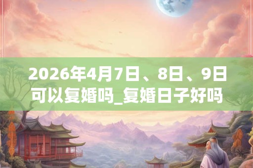 2026年4月7日、8日、9日可以复婚吗_复婚日子好吗
