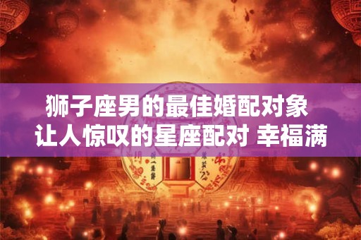 狮子座男的最佳婚配对象 让人惊叹的星座配对 幸福满满！