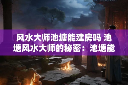 风水大师池塘能建房吗 池塘风水大师的秘密：池塘能建房吗