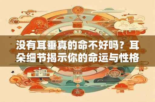 没有耳垂真的命不好吗？耳朵细节揭示你的命运与性格