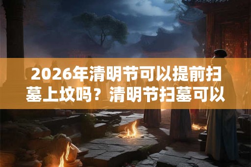 2026年清明节可以提前扫墓上坟吗?清明节扫墓可以提前多少天? 2026年清明节可以提前扫墓上坟吗?清明节扫墓可以提前多少天?