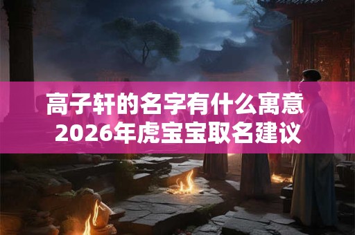 高子轩的名字有什么寓意 2026年虎宝宝取名建议