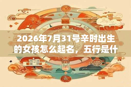 2026年7月31号辛时出生的女孩怎么起名，五行是什么！