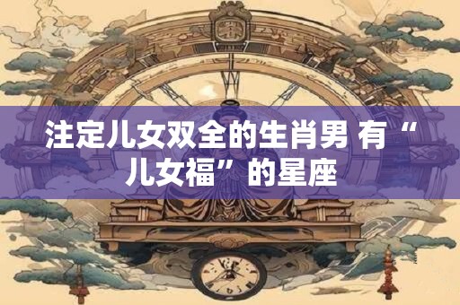 注定儿女双全的生肖男 有“儿女福”的星座