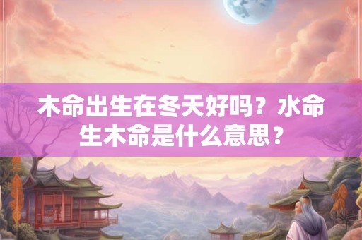 木命出生在冬天好吗？水命生木命是什么意思？