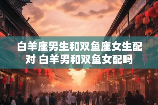 白羊座男生和双鱼座女生配对 白羊男和双鱼女配吗