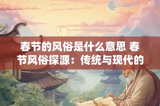 春节的风俗是什么意思 春节风俗探源：传统与现代的交融
