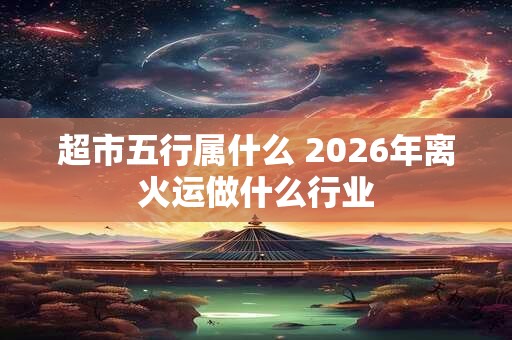 超市五行属什么 2026年离火运做什么行业