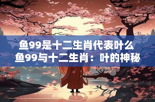 鱼99是十二生肖代表叶么 鱼99与十二生肖：叶的神秘象征
