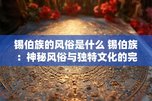 锡伯族的风俗是什么 锡伯族：神秘风俗与独特文化的完美融合