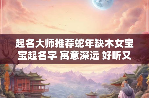 起名大师推荐蛇年缺木女宝宝起名字 寓意深远 好听又吉利！
