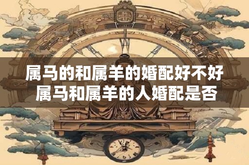 属马的和属羊的婚配好不好 属马和属羊的人婚配是否合适