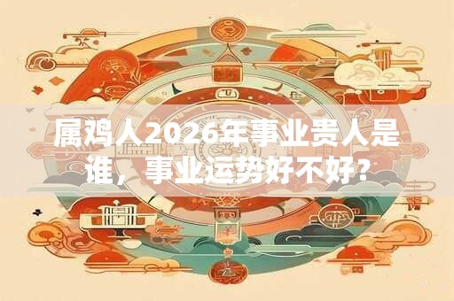 属鸡人2026年事业贵人是谁，事业运势好不好？