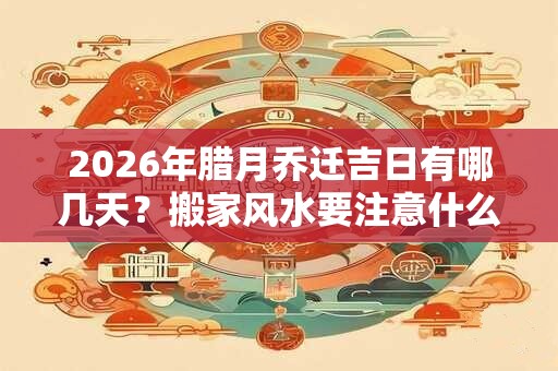 2026年腊月乔迁吉日有哪几天？搬家风水要注意什么？