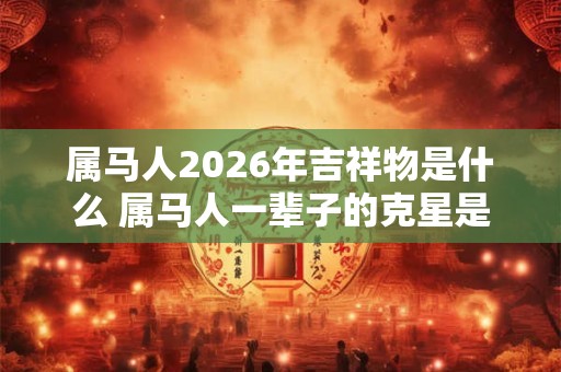 属马人2026年吉祥物是什么 属马人一辈子的克星是谁