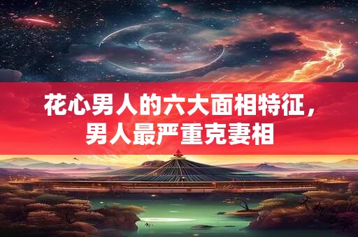 花心男人的六大面相特征，男人最严重克妻相
