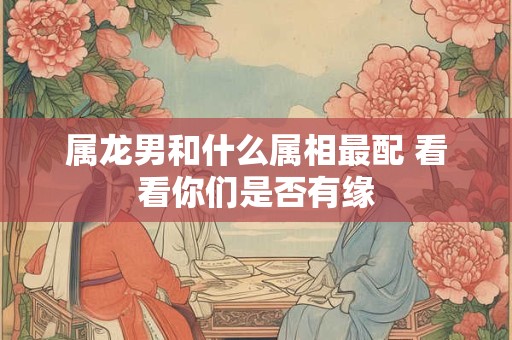 属龙男和什么属相最配 看看你们是否有缘