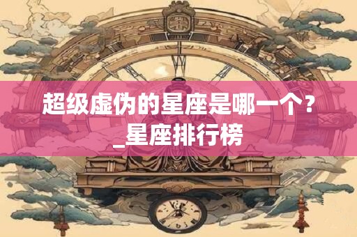 超级虚伪的星座是哪一个？_星座排行榜