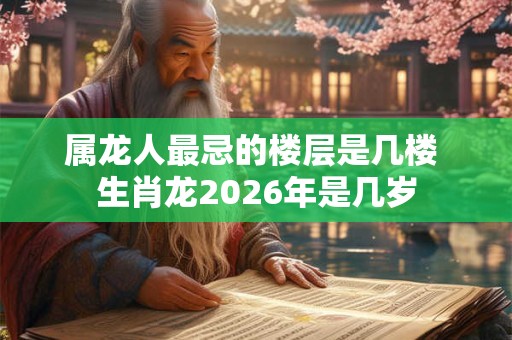 属龙人最忌的楼层是几楼 生肖龙2026年是几岁